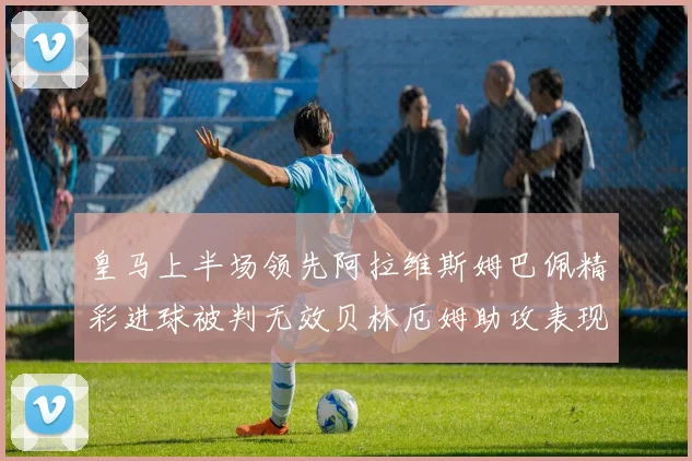 皇马上半场领先阿拉维斯姆巴佩精彩进球被判无效贝林厄姆助攻表现抢眼