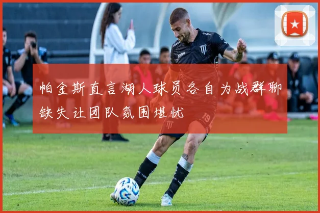 帕金斯直言湖人球员各自为战群聊缺失让团队氛围堪忧