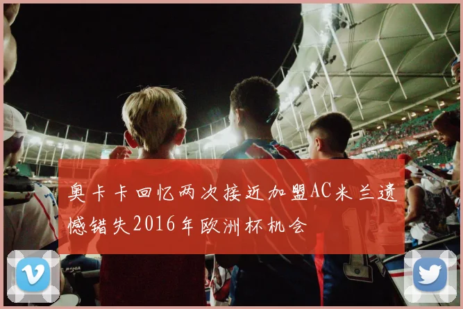 奥卡卡回忆两次接近加盟AC米兰遗憾错失2016年欧洲杯机会
