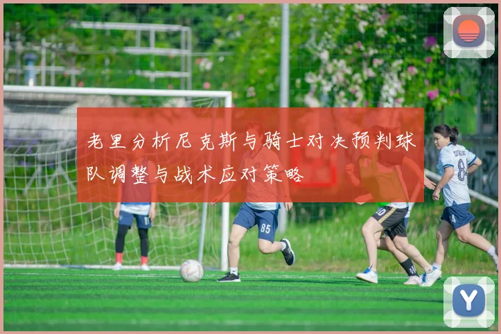 老里分析尼克斯与骑士对决预判球队调整与战术应对策略