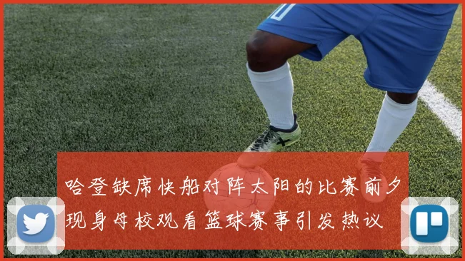 哈登缺席快船对阵太阳的比赛前夕现身母校观看篮球赛事引发热议