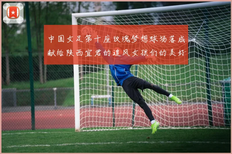 中国女足第十座玫瑰梦想球场落成献给陕西宜君的追风女孩们的美好祝福