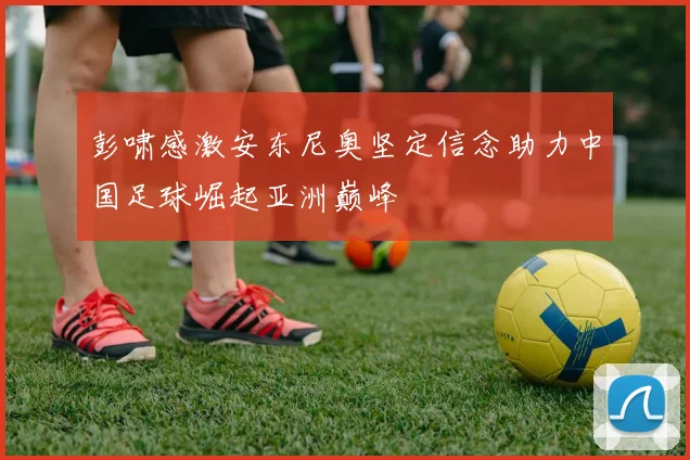 彭啸感激安东尼奥坚定信念助力中国足球崛起亚洲巅峰