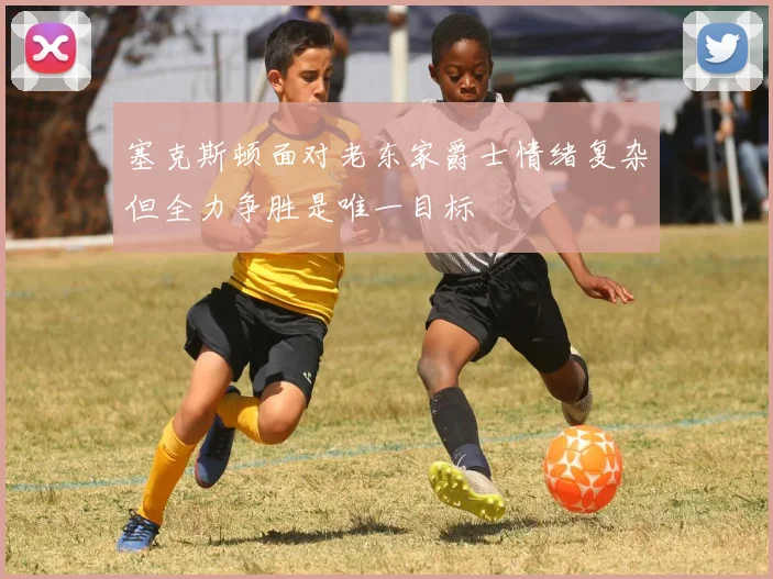 塞克斯顿面对老东家爵士情绪复杂但全力争胜是唯一目标