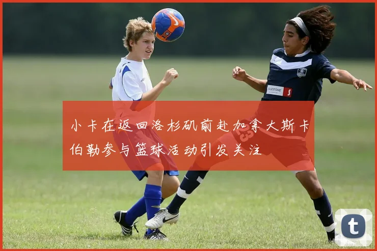 小卡在返回洛杉矶前赴加拿大斯卡伯勒参与篮球活动引发关注