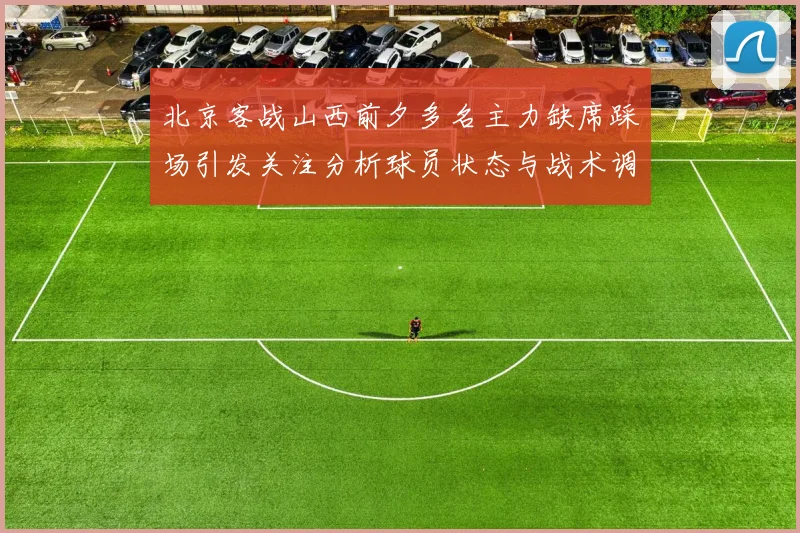 北京客战山西前夕多名主力缺席踩场引发关注分析球员状态与战术调整