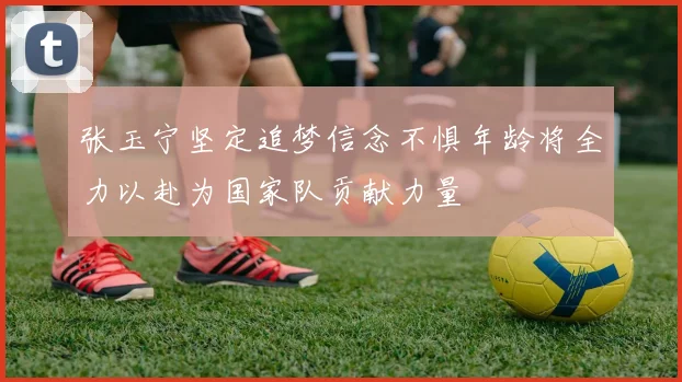 张玉宁坚定追梦信念不惧年龄将全力以赴为国家队贡献力量
