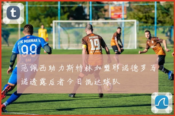范佩西助力斯特林加盟耶诺德罗马诺透露后者今日抵达球队