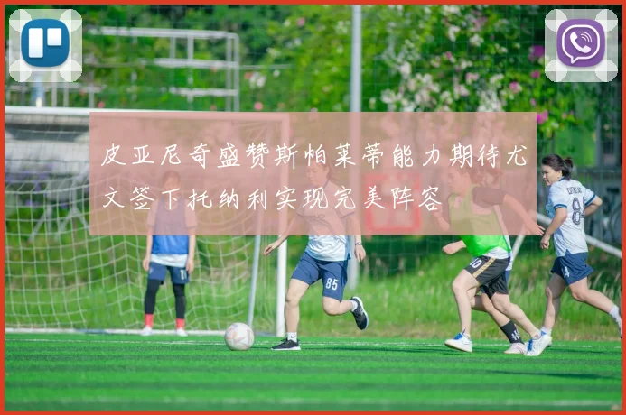 皮亚尼奇盛赞斯帕莱蒂能力期待尤文签下托纳利实现完美阵容