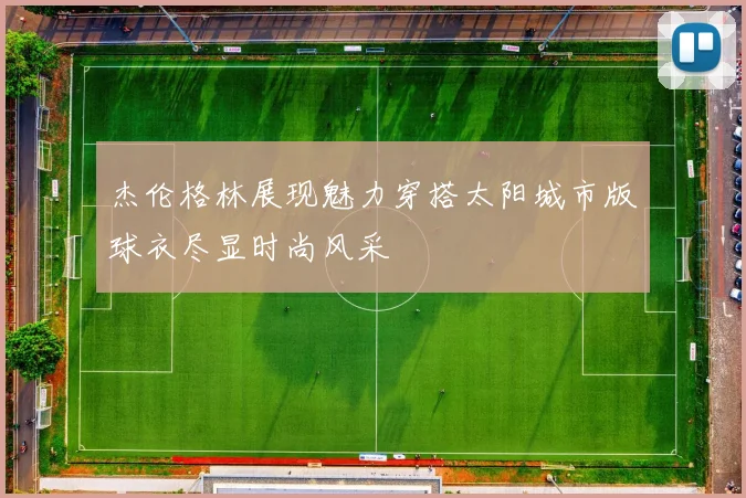 杰伦格林展现魅力穿搭太阳城市版球衣尽显时尚风采
