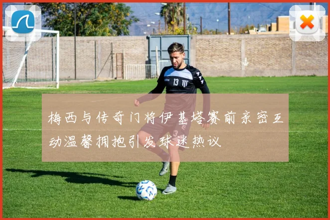 梅西与传奇门将伊基塔赛前亲密互动温馨拥抱引发球迷热议
