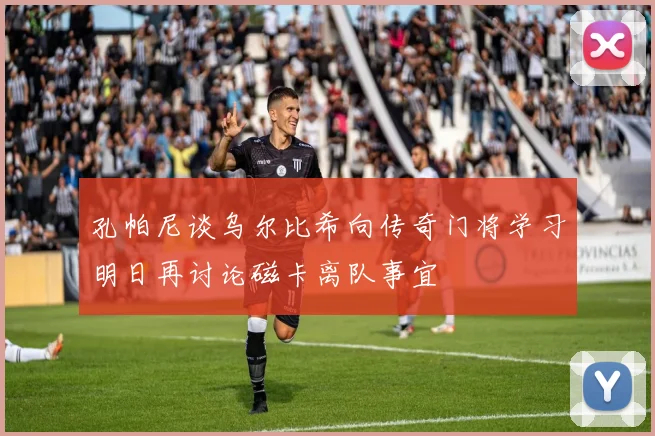 孔帕尼谈乌尔比希向传奇门将学习明日再讨论磁卡离队事宜