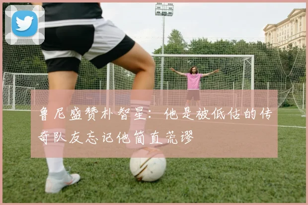 鲁尼盛赞朴智星：他是被低估的传奇队友忘记他简直荒谬