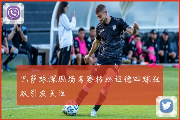 巴萨球探现场考察格林伍德四球狂欢引发关注