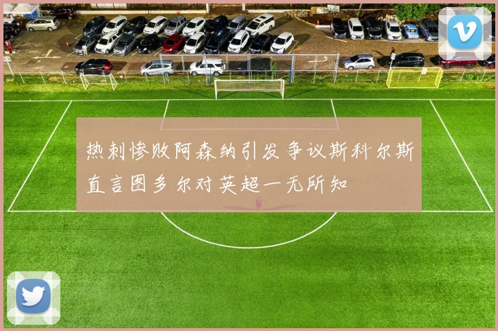 热刺惨败阿森纳引发争议斯科尔斯直言图多尔对英超一无所知