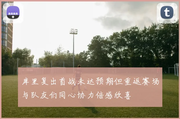 库里复出首战未达预期但重返赛场与队友们同心协力倍感欣喜