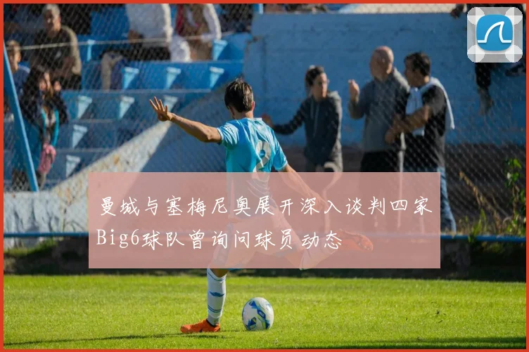 曼城与塞梅尼奥展开深入谈判四家Big6球队曾询问球员动态
