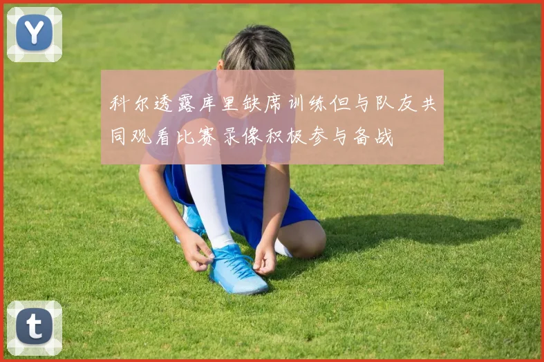 科尔透露库里缺席训练但与队友共同观看比赛录像积极参与备战