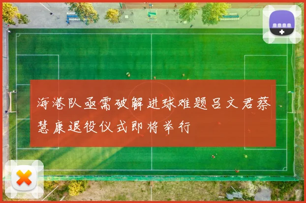 海港队亟需破解进球难题吕文君蔡慧康退役仪式即将举行