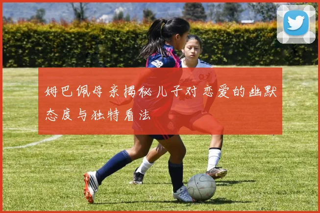 姆巴佩母亲揭秘儿子对恋爱的幽默态度与独特看法