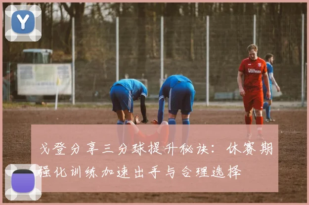 戈登分享三分球提升秘诀：休赛期强化训练加速出手与合理选择
