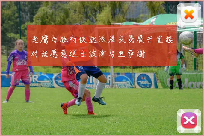 老鹰与独行侠就浓眉交易展开直接对话愿意送出波津与里萨谢