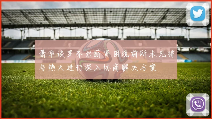 萧华谈罗齐尔薪资困境前所未见将与热火进行深入协商解决方案
