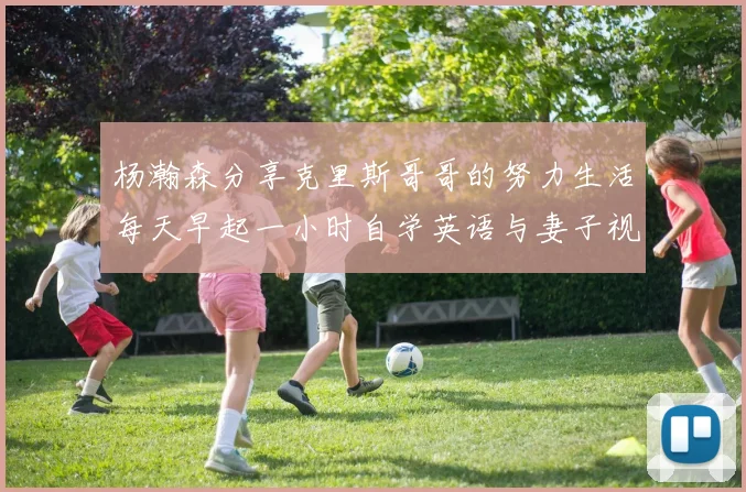 杨瀚森分享克里斯哥哥的努力生活每天早起一小时自学英语与妻子视频通话