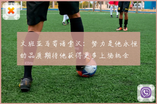 文班亚马寄语索汉：努力是他永恒的品质期待他获得更多上场机会
