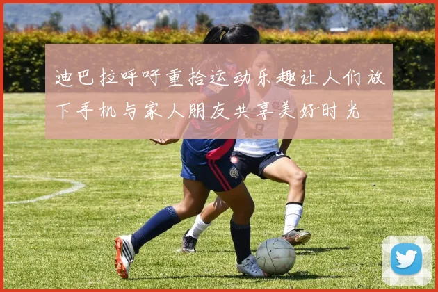 迪巴拉呼吁重拾运动乐趣让人们放下手机与家人朋友共享美好时光