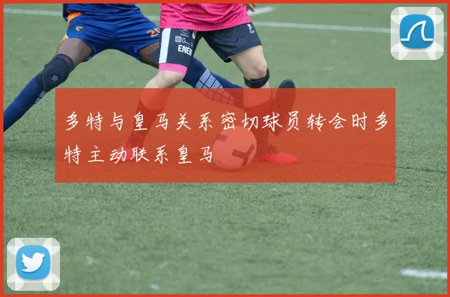 多特与皇马关系密切球员转会时多特主动联系皇马