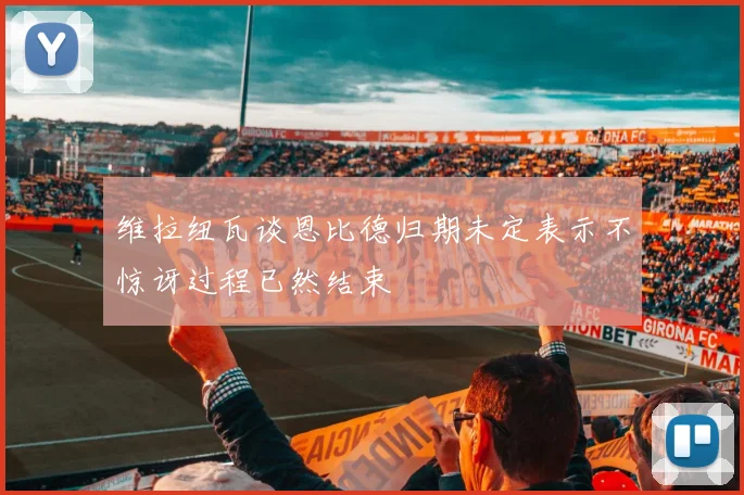 维拉纽瓦谈恩比德归期未定表示不惊讶过程已然结束