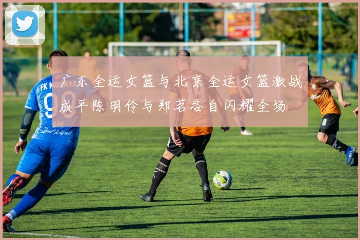 广东全运女篮与北京全运女篮激战成平陈明伶与郑茗各自闪耀全场