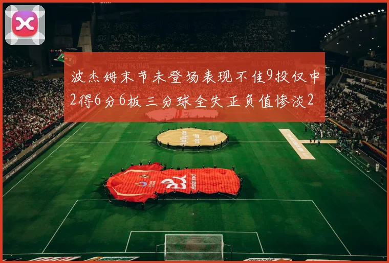 波杰姆末节未登场表现不佳9投仅中2得6分6板三分球全失正负值惨淡20