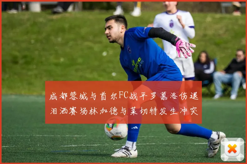 成都蓉城与首尔FC战平罗慕洛伤退泪洒赛场林加德与莱切特发生冲突