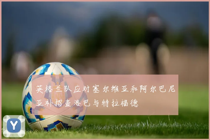 英格兰队应对塞尔维亚和阿尔巴尼亚补招查洛巴与特拉福德