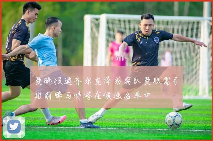曼晚报道齐尔克泽或离队曼联需引进前锋马特塔在候选名单中