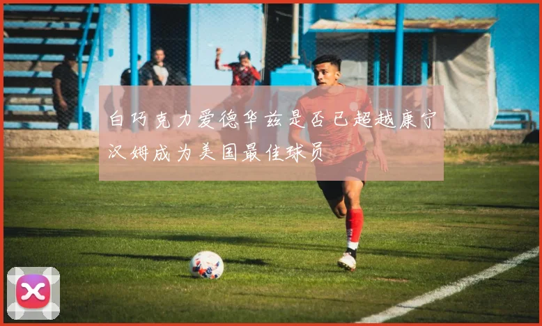 白巧克力爱德华兹是否已超越康宁汉姆成为美国最佳球员