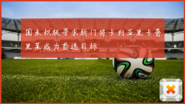 国米积极寻求新门将卡利亚里卡普里莱成为首选目标