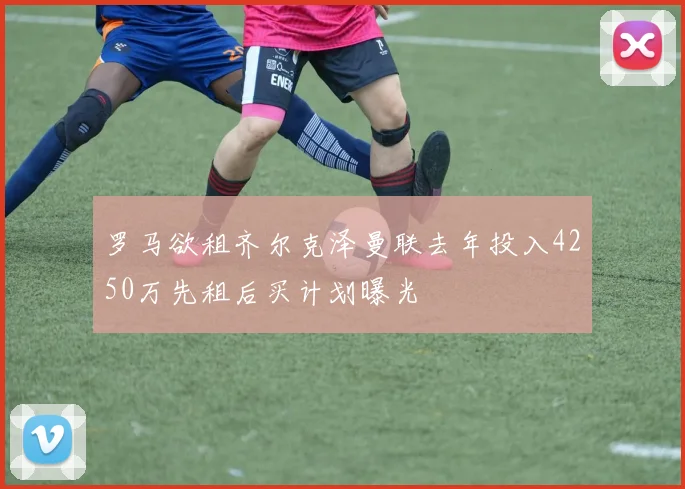 罗马欲租齐尔克泽曼联去年投入4250万先租后买计划曝光